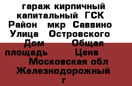 гараж кирпичный капитальный, ГСК › Район ­ мкр. Саввино › Улица ­ Островского › Дом ­ 50 › Общая площадь ­ 18 › Цена ­ 370 000 - Московская обл., Железнодорожный г. Недвижимость » Гаражи   . Московская обл.